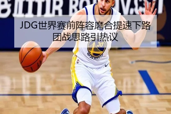 JDG世界赛前阵容磨合提速下路团战思路引热议